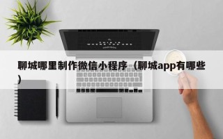 眉山聊城哪里制作微信小程序（聊城app有哪些）