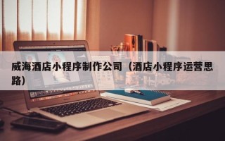 眉山威海酒店小程序制作公司（酒店小程序运营思路）